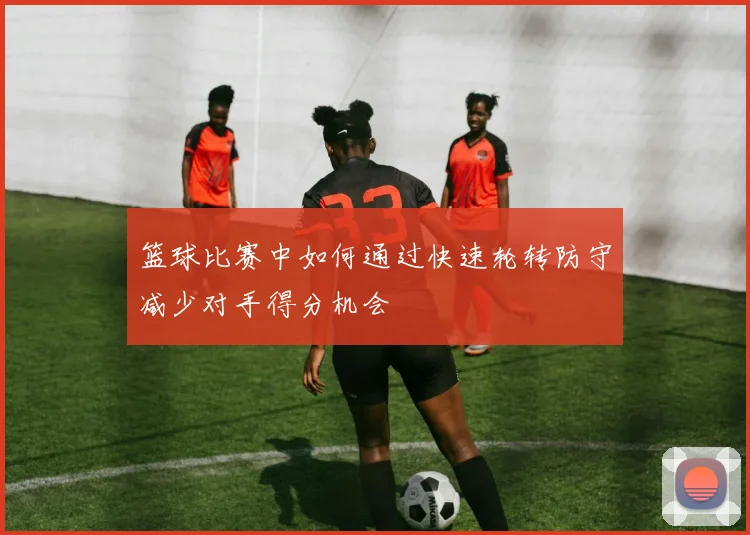 篮球比赛中如何通过快速轮转防守减少对手得分机会
