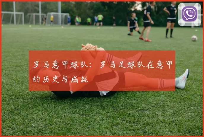 罗马意甲球队:罗马足球队在意甲的历史与成就