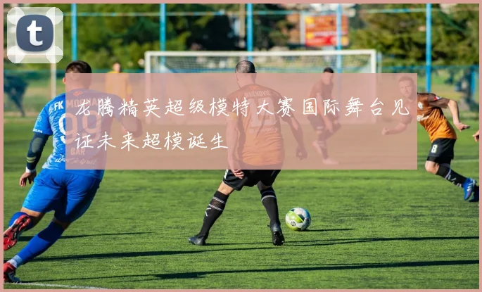 龙腾精英超级模特大赛国际舞台见证未来超模诞生