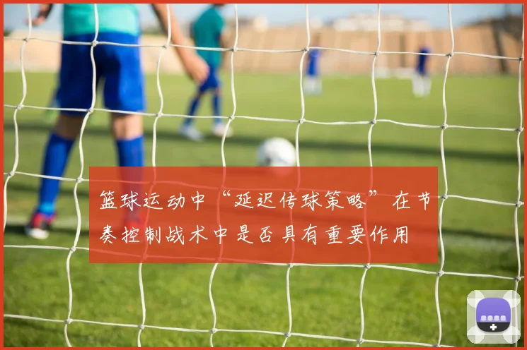 篮球运动中“延迟传球策略”在节奏控制战术中是否具有重要作用
