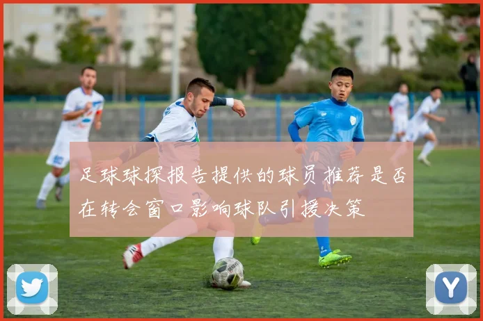 足球球探报告提供的球员推荐是否在转会窗口影响球队引援决策