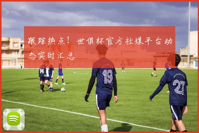 跟踪热点！世俱杯官方社媒平台动态实时汇总