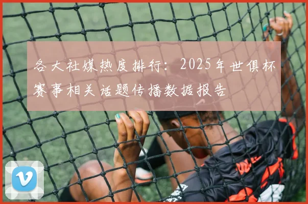 各大社媒热度排行：2025年世俱杯赛事相关话题传播数据报告